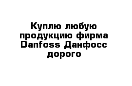 Куплю любую продукцию фирма Danfoss Данфосс дорого 